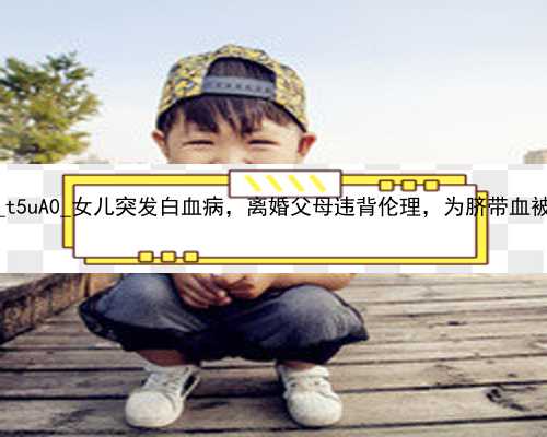 武汉代孕产子公司包生双胞胎_t5uA0_女儿突发白血病，离婚父母违背伦理，为脐