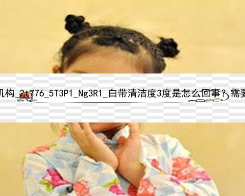 武汉正规的代孕机构_2t776_5T3P1_Ng3R1_白带清洁度3度是怎么回事？需要治疗吗？