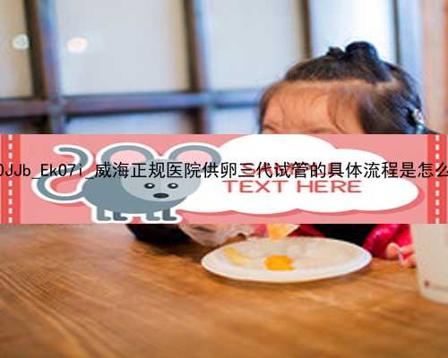 武汉代孕较好医院_L0JJb_EkO7i_威海正规医院供卵三代试管的具体流程是怎么样的